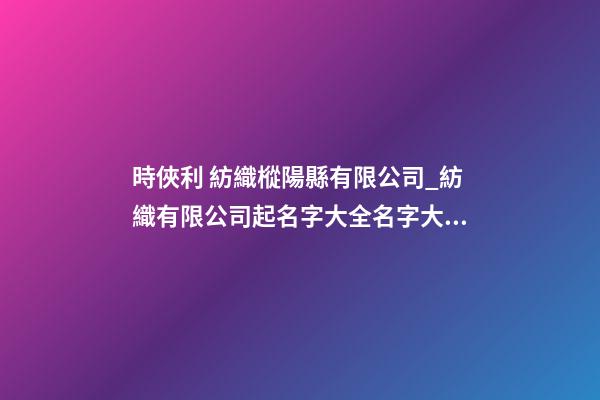 時俠利 紡織樅陽縣有限公司_紡織有限公司起名字大全名字大全-第1張-公司起名-玄機派